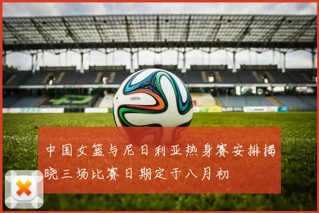 中国女篮与尼日利亚热身赛安排揭晓三场比赛日期定于八月初