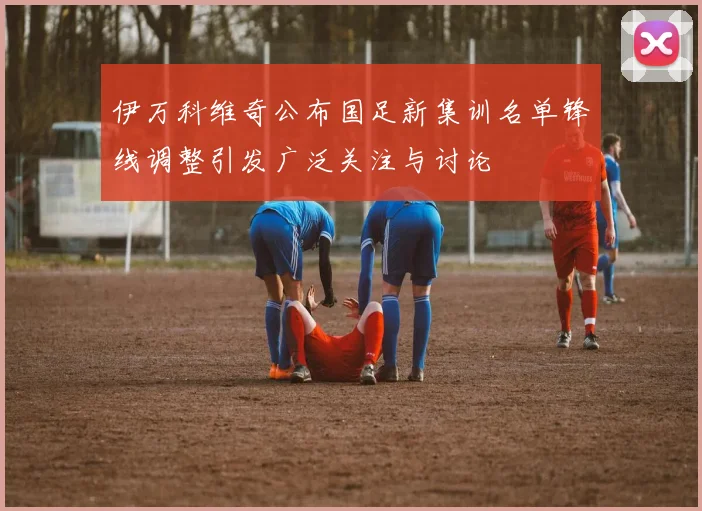 伊万科维奇公布国足新集训名单锋线调整引发广泛关注与讨论