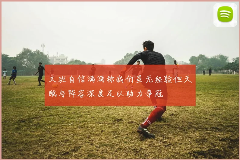 文班自信满满称我们虽无经验但天赋与阵容深度足以助力争冠