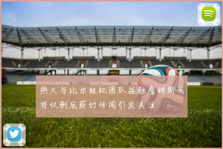 热火与比尔经纪团队接触詹姆斯或将仅剩底薪的传闻引发关注