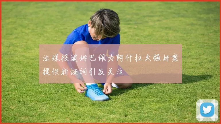 法媒报道姆巴佩为阿什拉夫强奸案提供新证词引发关注