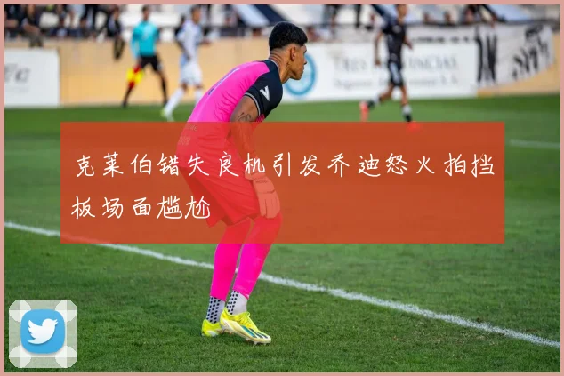 克莱伯错失良机引发乔迪怒火拍挡板场面尴尬