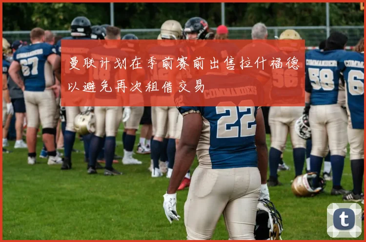 曼联计划在季前赛前出售拉什福德以避免再次租借交易