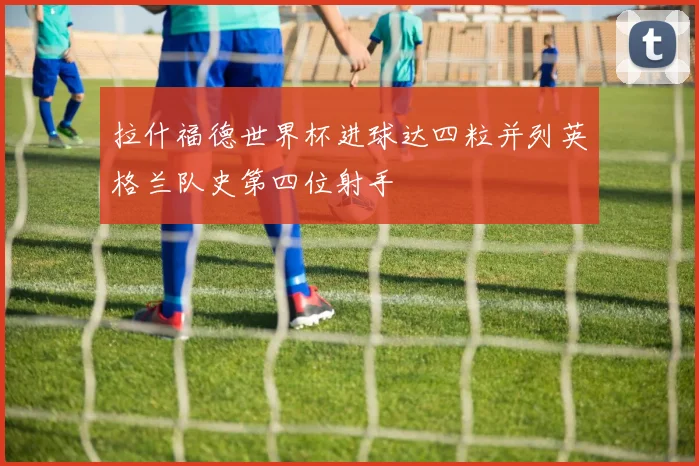 拉什福德世界杯进球达四粒并列英格兰队史第四位射手