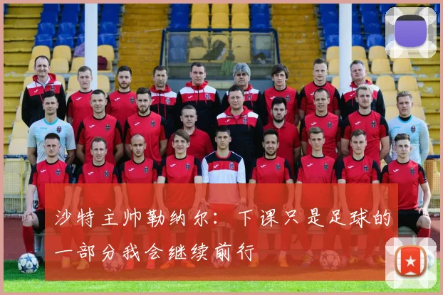 沙特主帅勒纳尔：下课只是足球的一部分我会继续前行