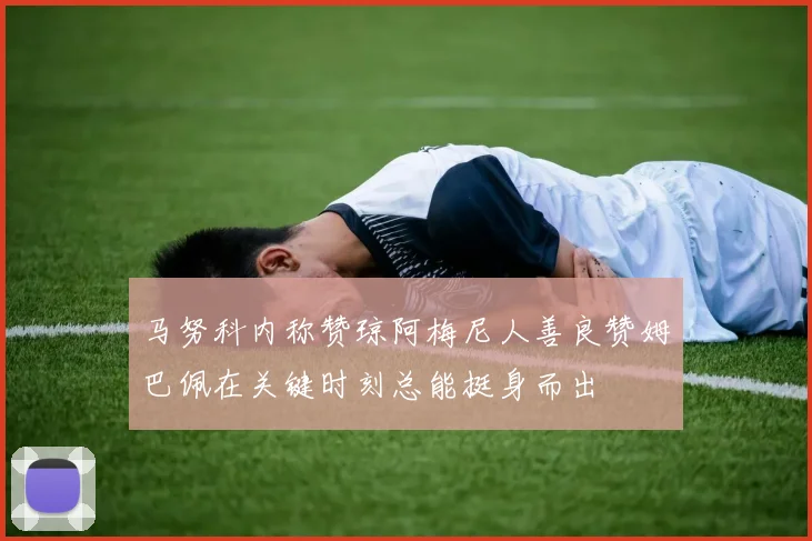 马努科内称赞琼阿梅尼人善良赞姆巴佩在关键时刻总能挺身而出