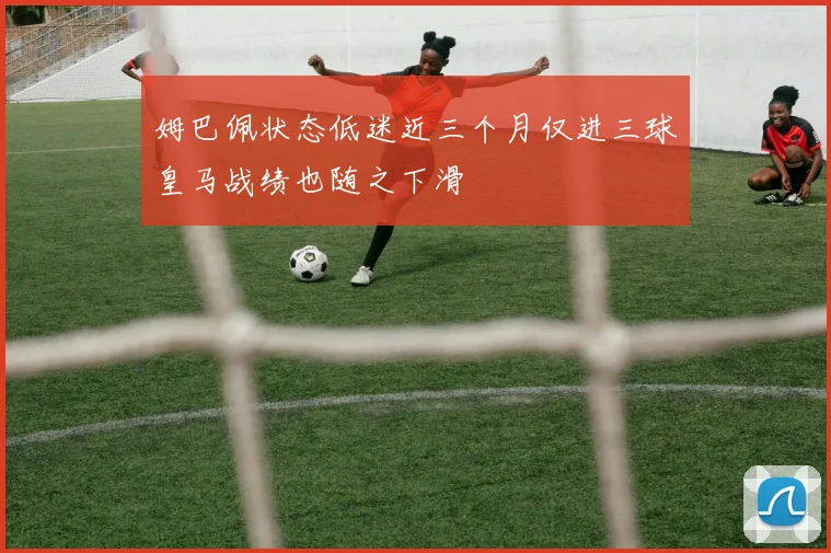 姆巴佩状态低迷近三个月仅进三球皇马战绩也随之下滑