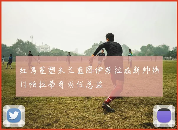 红鸟重塑米兰蓝图伊劳拉成新帅热门帕拉蒂奇或任总监