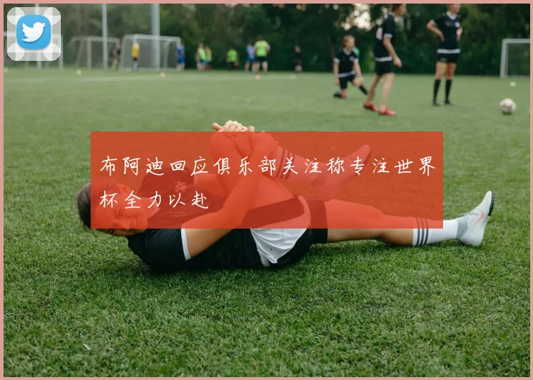 布阿迪回应俱乐部关注称专注世界杯全力以赴