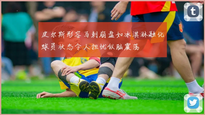 皮尔斯形容马刺崩盘如冰淇淋融化球员状态令人担忧似脑震荡