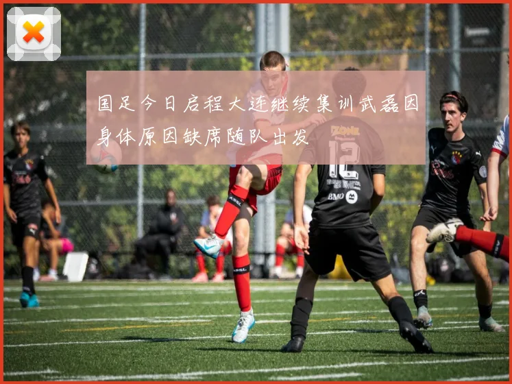 国足今日启程大连继续集训武磊因身体原因缺席随队出发