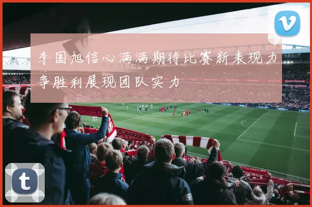 李国旭信心满满期待比赛新表现力争胜利展现团队实力