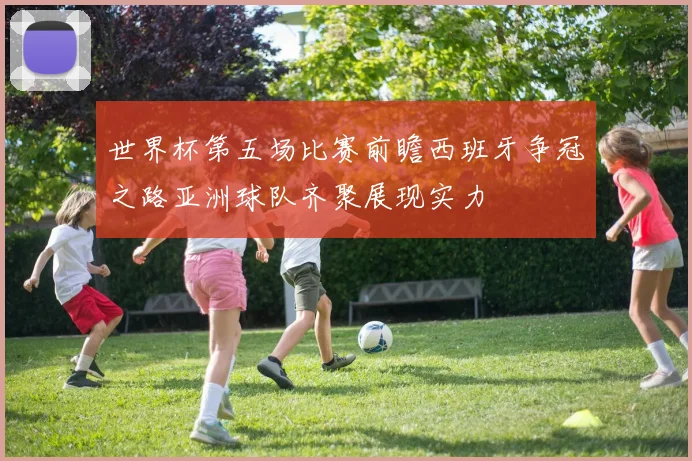 世界杯第五场比赛前瞻西班牙争冠之路亚洲球队齐聚展现实力